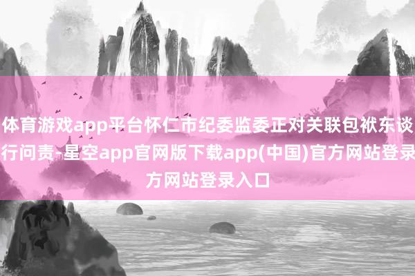 体育游戏app平台怀仁市纪委监委正对关联包袱东谈主进行问责-星空app官网版下载app(中国)官方网站登录入口