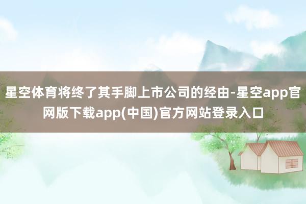 星空体育将终了其手脚上市公司的经由-星空app官网版下载app(中国)官方网站登录入口