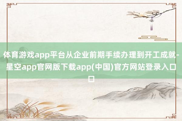 体育游戏app平台从企业前期手续办理到开工成就-星空app官网版下载app(中国)官方网站登录入口