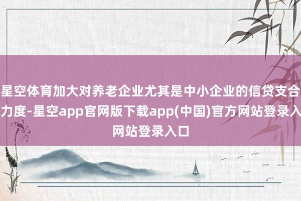 星空体育加大对养老企业尤其是中小企业的信贷支合手力度-星空app官网版下载app(中国)官方网站登录入口