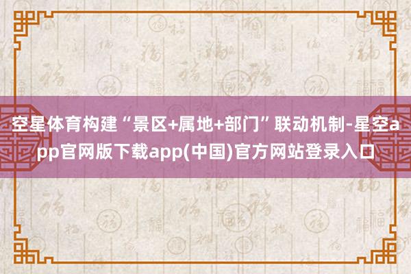 空星体育构建“景区+属地+部门”联动机制-星空app官网版下载app(中国)官方网站登录入口
