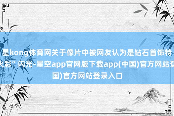 星kong体育网关于像片中被网友认为是钻石首饰特有的“火彩”闪光-星空app官网版下载app(中国)官方网站登录入口