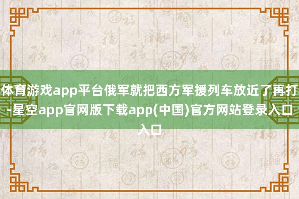 体育游戏app平台俄军就把西方军援列车放近了再打-星空app官网版下载app(中国)官方网站登录入口