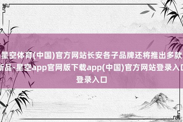 星空体育(中国)官方网站长安各子品牌还将推出多款新品-星空app官网版下载app(中国)官方网站登录入口