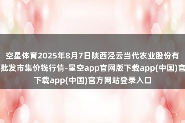 空星体育2025年8月7日陕西泾云当代农业股份有限公司云阳蔬菜批发市集价钱行情-星空app官网版下载app(中国)官方网站登录入口