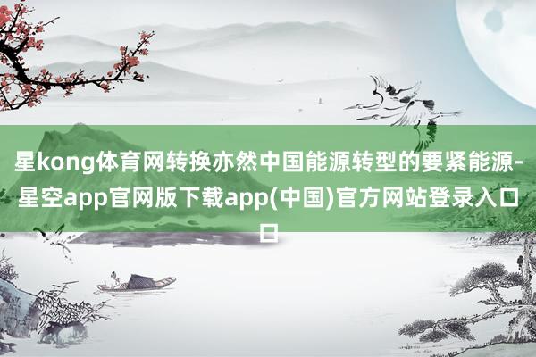 星kong体育网转换亦然中国能源转型的要紧能源-星空app官网版下载app(中国)官方网站登录入口