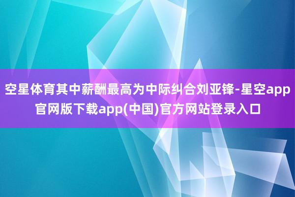 空星体育其中薪酬最高为中际纠合刘亚锋-星空app官网版下载app(中国)官方网站登录入口