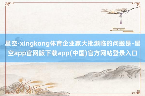 星空·xingkong体育企业家大批濒临的问题是-星空app官网版下载app(中国)官方网站登录入口