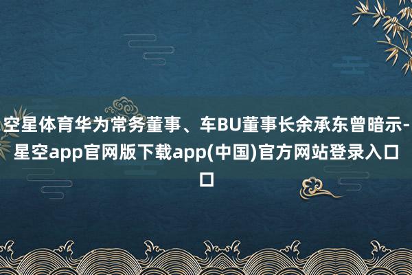 空星体育华为常务董事、车BU董事长余承东曾暗示-星空app官网版下载app(中国)官方网站登录入口