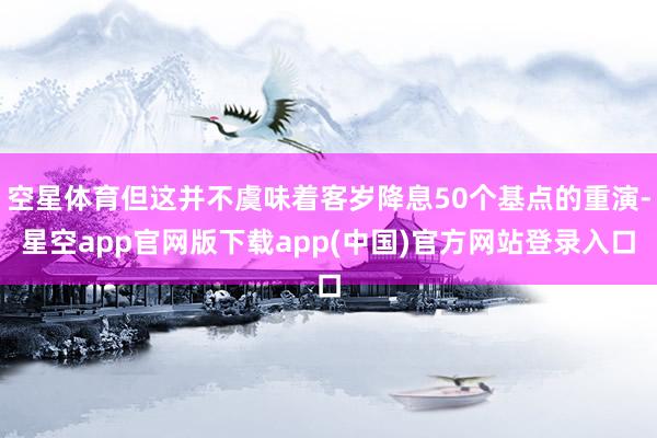 空星体育但这并不虞味着客岁降息50个基点的重演-星空app官网版下载app(中国)官方网站登录入口