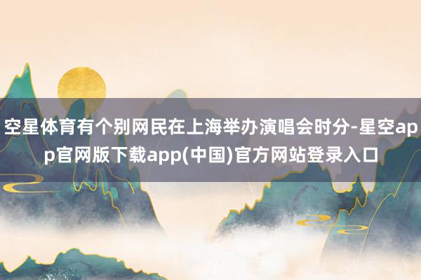 空星体育有个别网民在上海举办演唱会时分-星空app官网版下载app(中国)官方网站登录入口