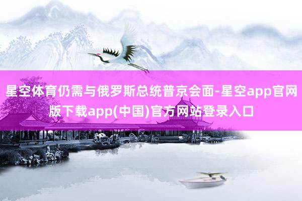 星空体育仍需与俄罗斯总统普京会面-星空app官网版下载app(中国)官方网站登录入口