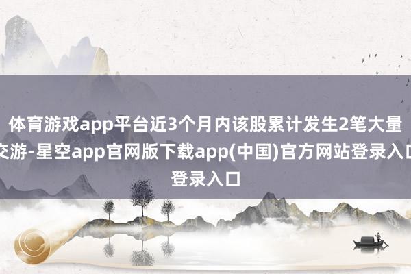 体育游戏app平台近3个月内该股累计发生2笔大量交游-星空app官网版下载app(中国)官方网站登录入口