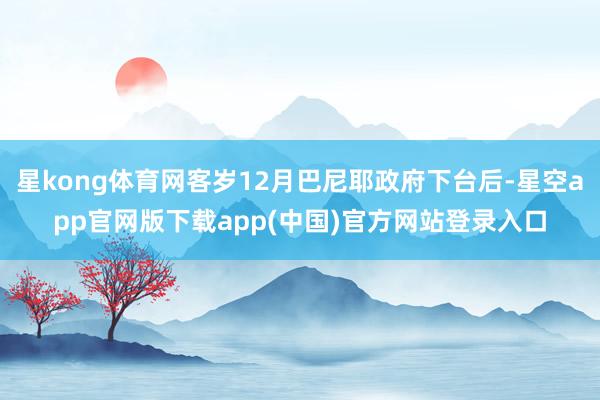 星kong体育网客岁12月巴尼耶政府下台后-星空app官网版下载app(中国)官方网站登录入口