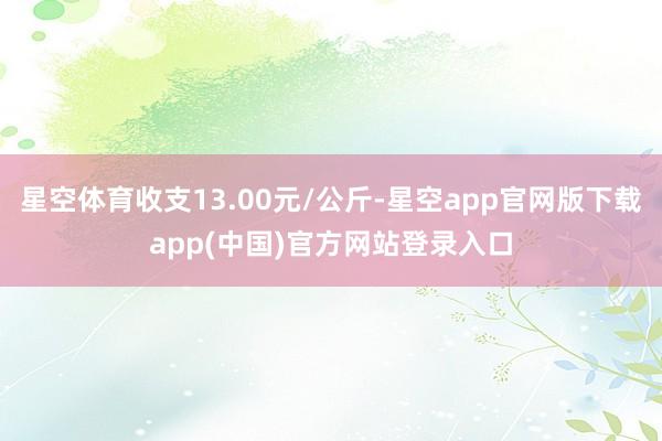 星空体育收支13.00元/公斤-星空app官网版下载app(中国)官方网站登录入口