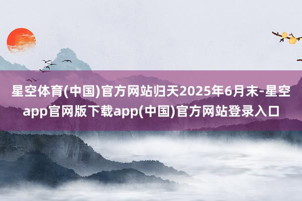 星空体育(中国)官方网站归天2025年6月末-星空app官网版下载app(中国)官方网站登录入口