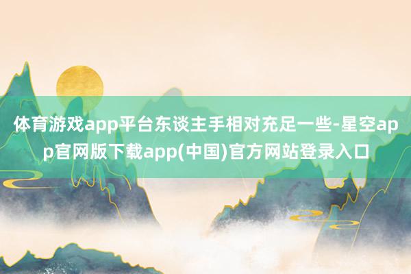 体育游戏app平台东谈主手相对充足一些-星空app官网版下载app(中国)官方网站登录入口