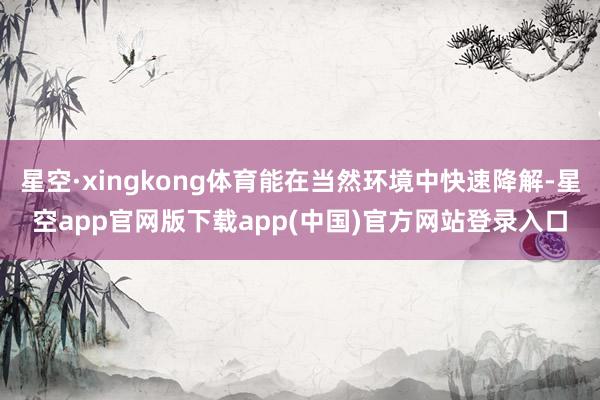 星空·xingkong体育能在当然环境中快速降解-星空app官网版下载app(中国)官方网站登录入口
