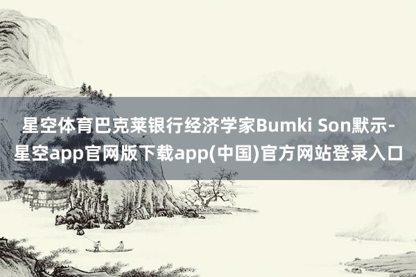 星空体育巴克莱银行经济学家Bumki Son默示-星空app官网版下载app(中国)官方网站登录入口