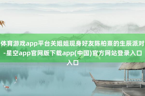 体育游戏app平台关姐姐现身好友陈柏熹的生辰派对-星空app官网版下载app(中国)官方网站登录入口
