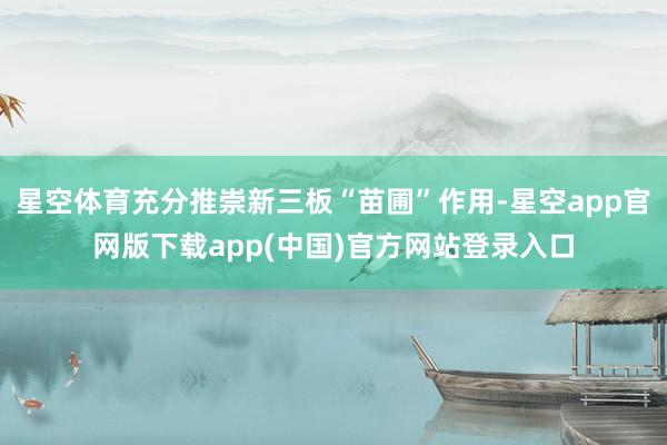 星空体育充分推崇新三板“苗圃”作用-星空app官网版下载app(中国)官方网站登录入口