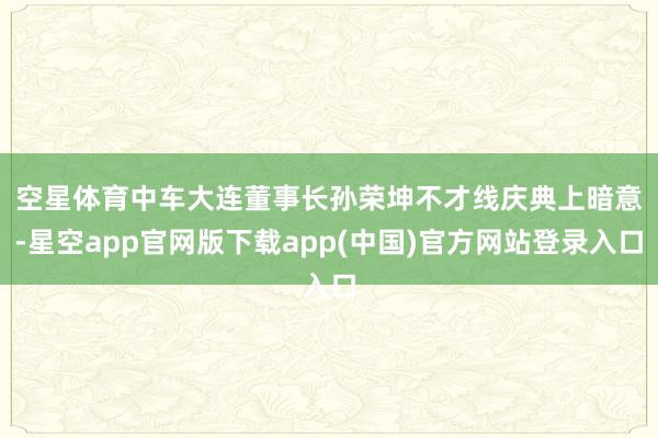空星体育　　中车大连董事长孙荣坤不才线庆典上暗意-星空app官网版下载app(中国)官方网站登录入口