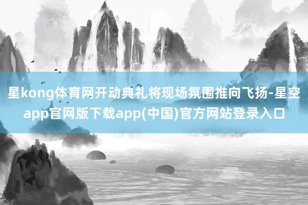星kong体育网开动典礼将现场氛围推向飞扬-星空app官网版下载app(中国)官方网站登录入口