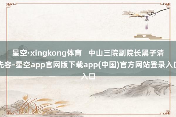 星空·xingkong体育   中山三院副院长黑子清先容-星空app官网版下载app(中国)官方网站登录入口