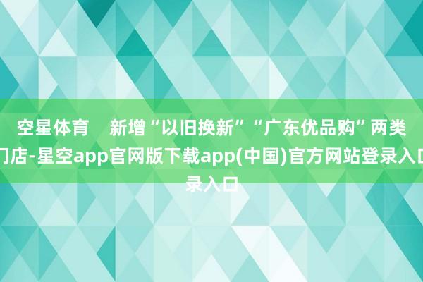 空星体育    新增“以旧换新”“广东优品购”两类门店-星空app官网版下载app(中国)官方网站登录入口
