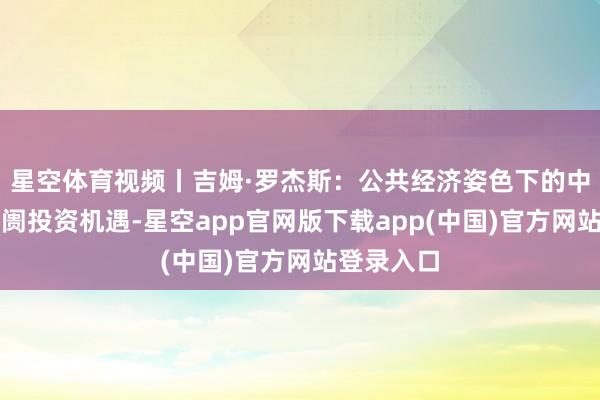 星空体育视频丨吉姆·罗杰斯：公共经济姿色下的中国本钱阛阓投资机遇-星空app官网版下载app(中国)官方网站登录入口