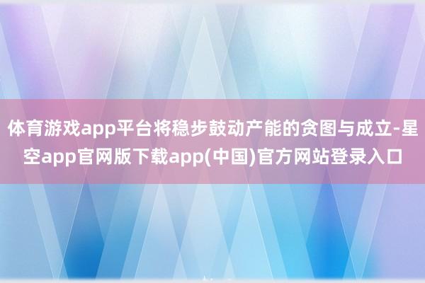 体育游戏app平台将稳步鼓动产能的贪图与成立-星空app官网版下载app(中国)官方网站登录入口