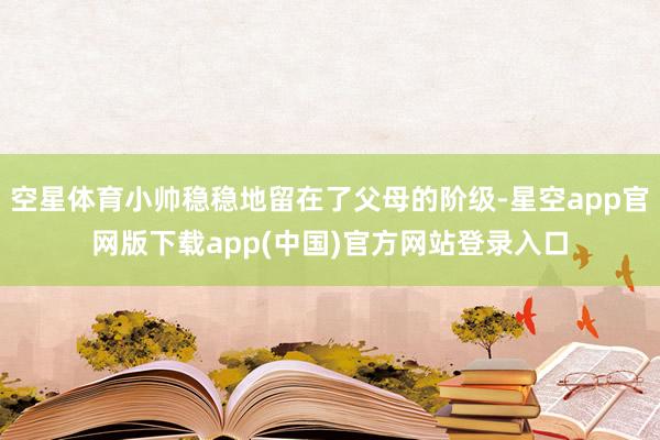 空星体育小帅稳稳地留在了父母的阶级-星空app官网版下载app(中国)官方网站登录入口