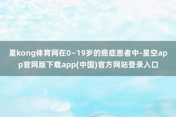 星kong体育网在0—19岁的癌症患者中-星空app官网版下载app(中国)官方网站登录入口