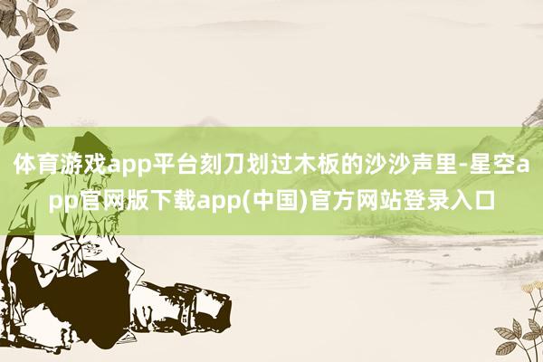 体育游戏app平台刻刀划过木板的沙沙声里-星空app官网版下载app(中国)官方网站登录入口