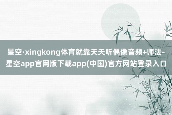 星空·xingkong体育就靠天天听偶像音频+师法-星空app官网版下载app(中国)官方网站登录入口