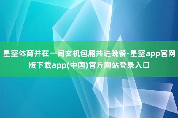 星空体育并在一间玄机包厢共进晚餐-星空app官网版下载app(中国)官方网站登录入口