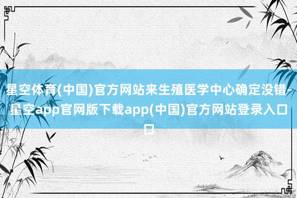 星空体育(中国)官方网站来生殖医学中心确定没错-星空app官网版下载app(中国)官方网站登录入口