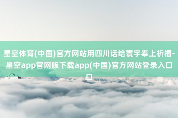 星空体育(中国)官方网站用四川话给寰宇奉上祈福-星空app官网版下载app(中国)官方网站登录入口