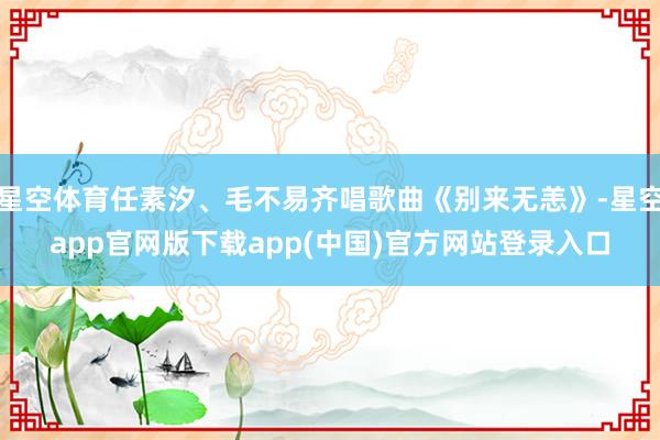星空体育任素汐、毛不易齐唱歌曲《别来无恙》-星空app官网版下载app(中国)官方网站登录入口